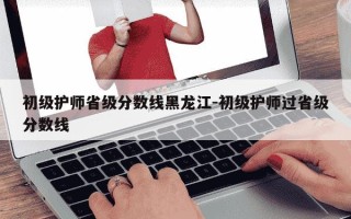 初级护师省级分数线黑龙江-初级护师过省级分数线