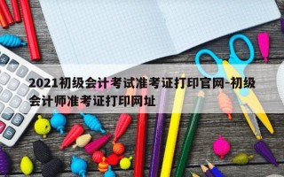 2021初级会计考试准考证打印官网-初级会计师准考证打印网址