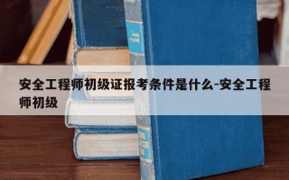 安全工程师初级证报考条件是什么-安全工程师初级