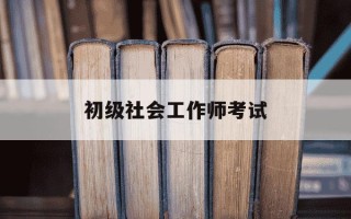 初级社会工作师考试-初级社会工作师考试科目有哪些?