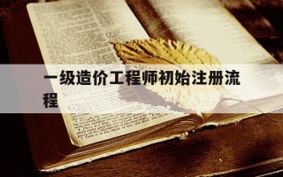 一级造价工程师初始注册流程-一级造价师初始注册需要哪些资料
