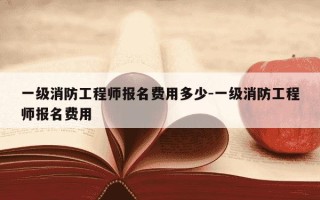 一级消防工程师报名费用多少-一级消防工程师报名费用