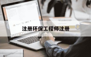 注册环保工程师注册-注册环保工程师注册了吗