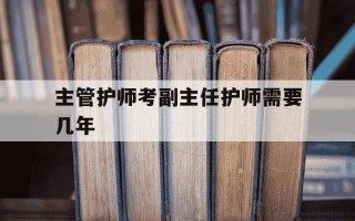 主管护师考副主任护师需要几年-主管护师考副主任护师的年限