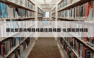 疆北旅游攻略路线最佳路线图-北疆旅游线路