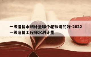 一级造价水利计量哪个老师讲的好-2022一级造价工程师水利计量
