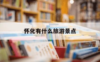 怀化有什么旅游景点-怀化有什么旅游景点离火车站近