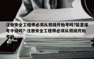 注册安全工程师必须从初级开始考吗?能直接考中级吗?-注册安全工程师必须从初级开始考吗