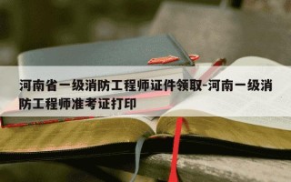 河南省一级消防工程师证件领取-河南一级消防工程师准考证打印