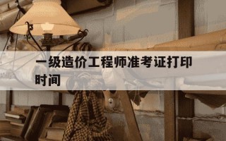 一级造价工程师准考证打印时间-一级造价师报名审核时间
