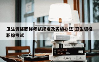 卫生资格职称考试规定及实施办法-卫生资格职称考试