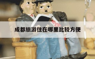 成都旅游住在哪里比较方便-成都旅游住哪合适