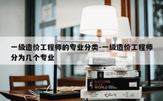 一级造价工程师的专业分类-一级造价工程师分为几个专业