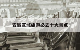 安徽宣城旅游必去十大景点-安徽自驾游必去5个地方