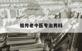 祖传老中医专治男科-祖传老中医专治男科有推荐吗
