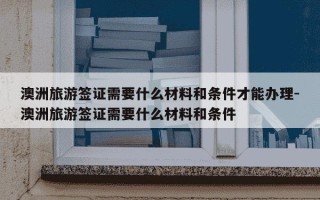 澳洲旅游签证需要什么材料和条件才能办理-澳洲旅游签证需要什么材料和条件