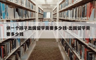 供一个孩子出国留学需要多少钱-出国留学需要多少钱