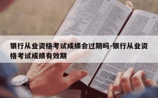 银行从业资格考试成绩会过期吗-银行从业资格考试成绩有效期
