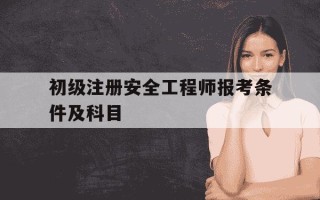 初级注册安全工程师报考条件及科目-初级注册安全工程师报考条件及科目分别是什么
