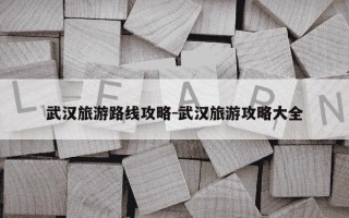 武汉旅游路线攻略-武汉旅游攻略大全