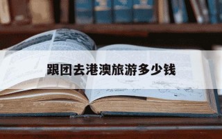 跟团去港澳旅游多少钱-港澳游团费