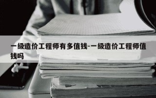 一级造价工程师有多值钱-一级造价工程师值钱吗