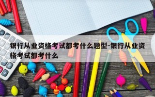 银行从业资格考试都考什么题型-银行从业资格考试都考什么