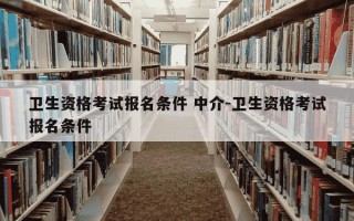 卫生资格考试报名条件 中介-卫生资格考试报名条件