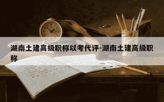 湖南土建高级职称以考代评-湖南土建高级职称