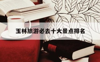 玉林旅游必去十大景点排名-玉林旅游必去十大景点排名免费