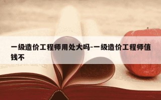 一级造价工程师用处大吗-一级造价工程师值钱不