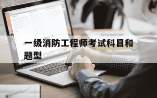 一级消防工程师考试科目和题型-一级消防工程师考试科目和题型有哪些