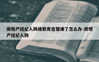 房地产经纪人网络教育选错课了怎么办-房地产经纪人网