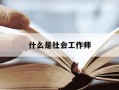 什么是社会工作师-社会工作师的社会工作是什么意思