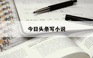今日头条写小说-今日头条写小说能赚到钱吗