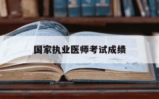 国家执业医师考试成绩-国家执业医师考试成绩管理工作是指什么?