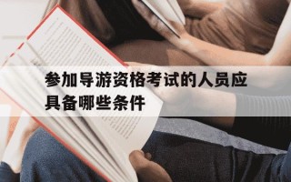 参加导游资格考试的人员应具备哪些条件-参加导游资格考试需要具备哪些条件