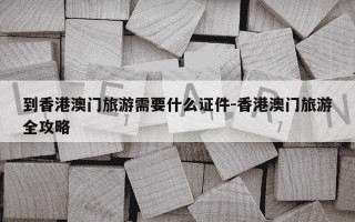 到香港澳门旅游需要什么证件-香港澳门旅游全攻略