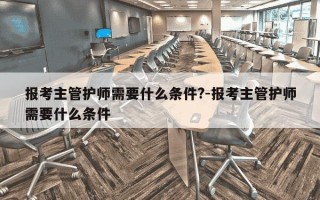 报考主管护师需要什么条件?-报考主管护师需要什么条件