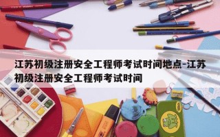 江苏初级注册安全工程师考试时间地点-江苏初级注册安全工程师考试时间
