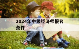 2024年中级经济师报名条件-2024年中级经济师报名条件及流程