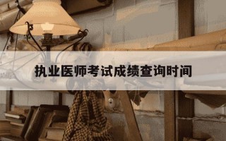 执业医师考试成绩查询时间-医师考试成绩查询入口