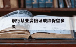 银行从业资格证成绩保留多久-银行从业资格证成绩永久有效吗