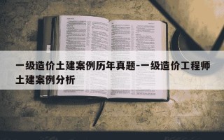 一级造价土建案例历年真题-一级造价工程师土建案例分析
