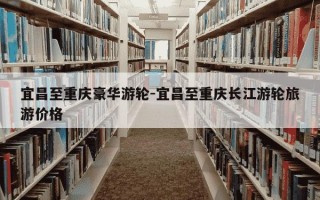 宜昌至重庆豪华游轮-宜昌至重庆长江游轮旅游价格