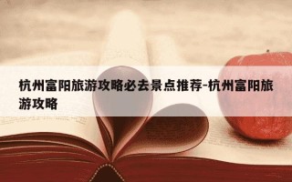 杭州富阳旅游攻略必去景点推荐-杭州富阳旅游攻略