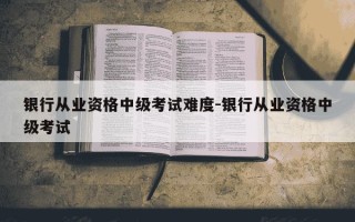银行从业资格中级考试难度-银行从业资格中级考试