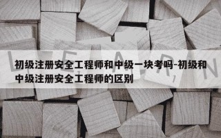 初级注册安全工程师和中级一块考吗-初级和中级注册安全工程师的区别