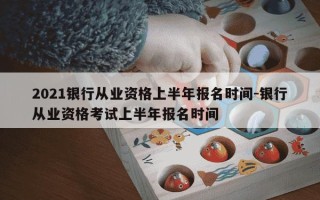 2021银行从业资格上半年报名时间-银行从业资格考试上半年报名时间