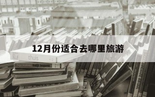 12月份适合去哪里旅游-11月份和12月份适合去哪里旅游